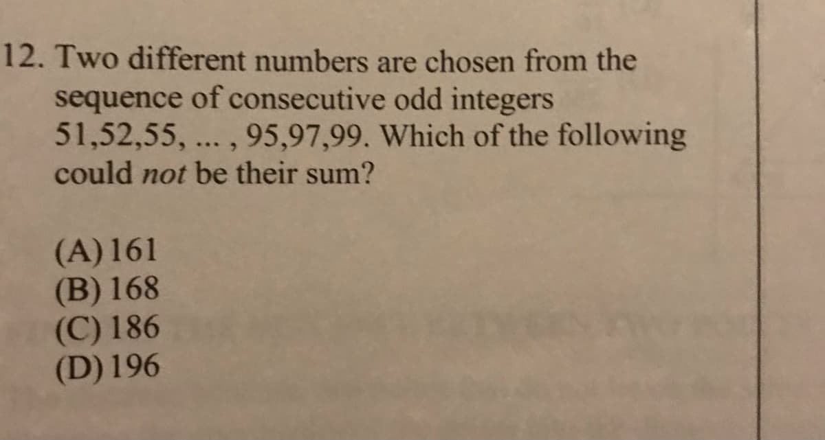 12. Two different numbers are chosen from the
sequence of consecutive odd integers
51,52,55, ... , 95,97,99. Which of the following
could not be their sum?
(A) 161
(B) 168
(C) 186
(D) 196
