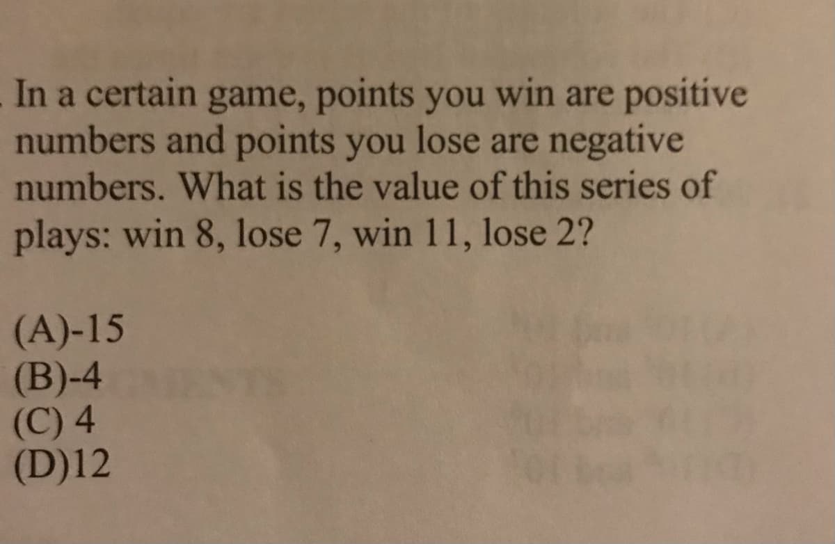 In a certain game, points you win are positive
numbers and points you lose are negative
numbers. What is the value of this series of
plays: win 8, lose 7, win 11, lose 2?
(A)-15
(B)-4
(C) 4
(D)12
