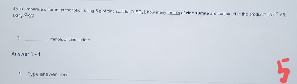 If you prepare a different prescription using 5 g of zinc sulfate [ZnSO4), how many mmols of zinc sulfate are contained in the product? [Zn*2: 65;
(SO4) 2:96]
1
mmols of zinc sulfate
Answer 1- 1
1
Type answer here
