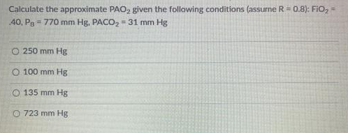 Calculate the approximate PAO, given the following conditions (assume R = 0.8): FIO, =
40, Pg = 770 mm Hg, PACO, = 31 mm Hg
O 250 mm Hg
O 100 mm Hg
O 135 mm Hg
O 723 mm Hg
