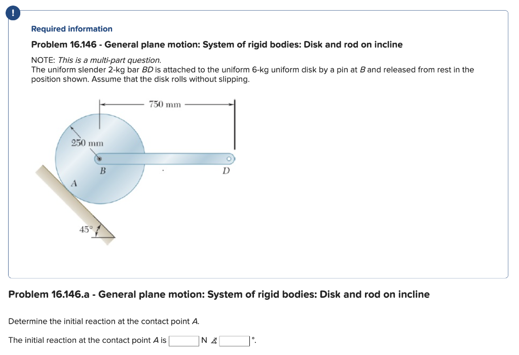 Required information
Problem 16.146 - General plane motion: System of rigid bodies: Disk and rod on incline
NOTE: This is a multi-part question.
The uniform slender 2-kg bar BD is attached to the uniform 6-kg uniform disk by a pin at B and released from rest in the
position shown. Assume that the disk rolls without slipping.
250 mm
45°
B
750 mm
Problem 16.146.a - General plane motion: System of rigid bodies: Disk and rod on incline
Determine the initial reaction at the contact point A.
The initial reaction at the contact point A is
D
NA