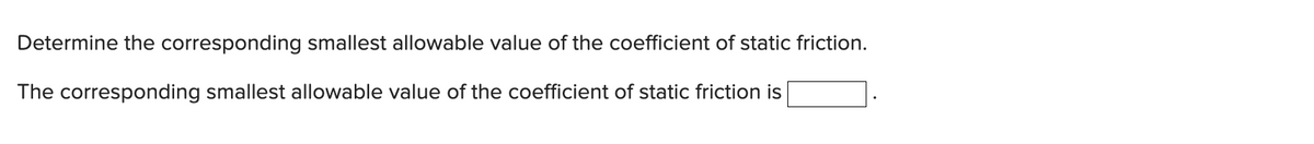 Determine the corresponding smallest allowable value of the coefficient of static friction.
The corresponding smallest allowable value of the coefficient of static friction is