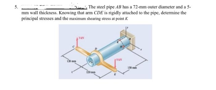 5.
The steel pipe AB has a 72-mm outer diameter and a 5-
mm wall thickness. Knowing that arm CDE is rigidly attached to the pipe, determine the
principal stresses and the maximum shearing stress at point K
120 mm
3KN
120 mm
19KN
150 mm