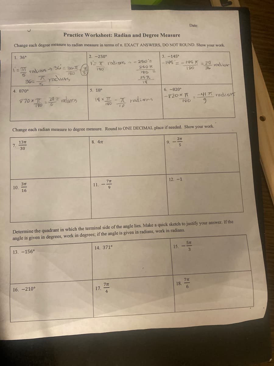 Date:
Practice Worksheet: Radian and Degree Measure
Change each degree measure to radian measure in terms of x. EXACT ANSWERS, DO NOT ROUND. Show your work.
1. 36°
2.-250°
3.-145°
1=
IT radions >> - 250 =
180°
|-145 = - 145 * = 20 radior
1 = IT
250 T
radious → 36 = 367
180
180
180 =
536 = 1/₂
racions
25 TL
18
4. 870°
5. 18°
6.-820°
-820x
TT
870xπ-29radiens
18 x II - π radions.
-41 radions
9
180
180
Change each radian measure to degree measure. Round to ONE DECIMAL place if needed. Show your work.
2π
13π
8. 4T
7.
9.
5
30
12. -1
3TT
11. --
7T
9
16
Determine the quadrant in which the terminal side of the angle lies. Make a quick sketch to justify your answer. If the
angle is given in degrees, work in degrees; if the angle is given in radians, work in radians.
5T
14. 371°
15. -
13.-156°
3
7T
16.-210°
4
10.
17.
18.
7 T
6
H