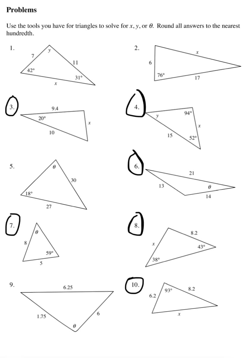 Problems
Use the tools you have for triangles to solve for x, y, or 0. Round all answers to the nearest
hundredth.
1.
2.
y
7
11
42°
17
0
5.
O
7.
9.
20°
8
X
10
^
30
18⁰
27
8
5
9.4
59°
1.75
31°
6.25
A
6
4.
6.
C
8.
10.
6
76°
y
6.2
13
X
38⁰
15
93⁰
x
94°
21
x
8.2
8.2
43°
8
14