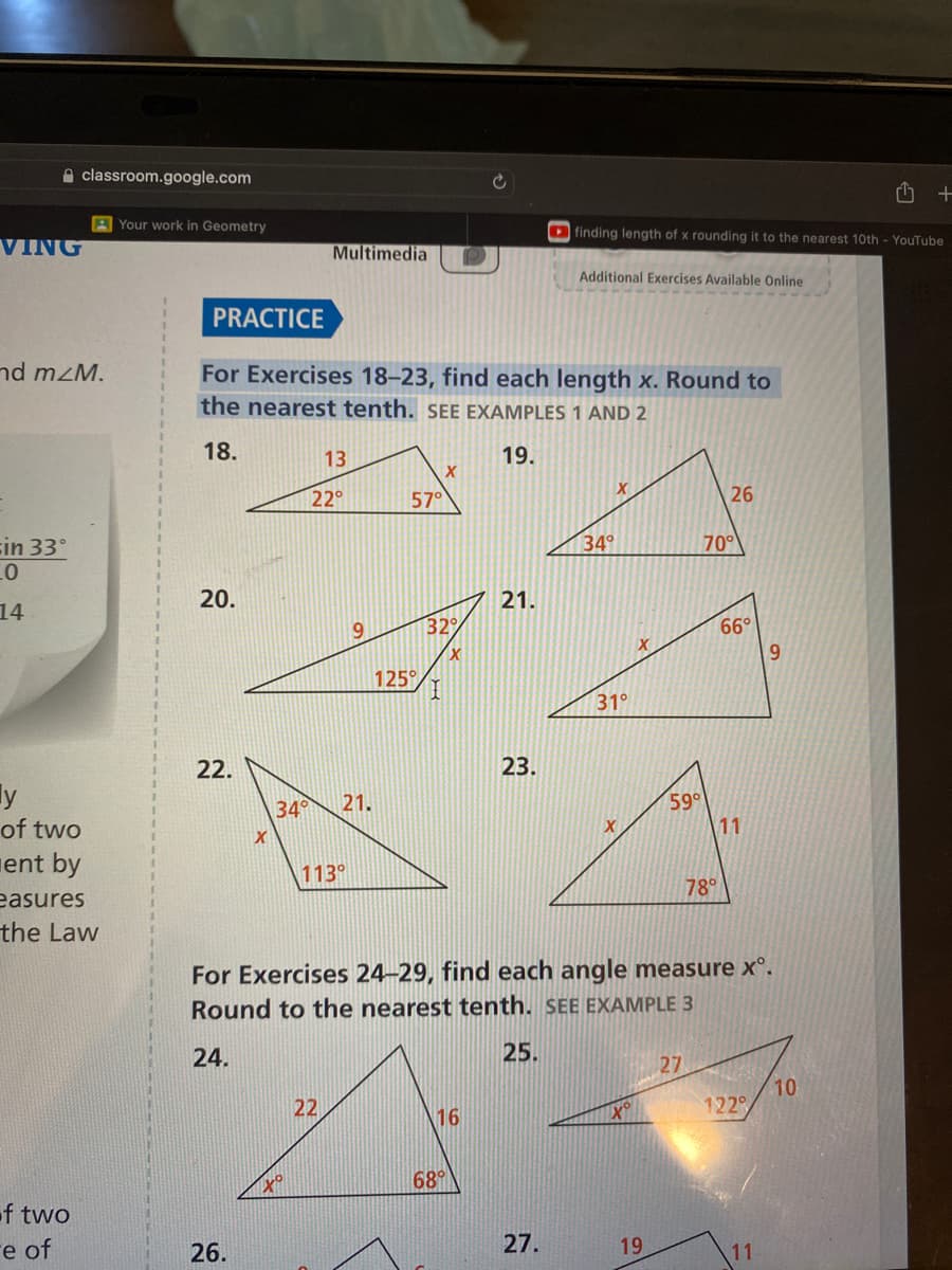 classroom.google.com
VING
nd mzM.
in 33°
10
14
y
of two
ent by
easures
the Law
of two
e of
rth
finding length of x rounding it to the nearest 10th - YouTube
Multimedia
Additional Exercises Available Online
PRACTICE
For Exercises 18-23, find each length x. Round to
the nearest tenth. SEE EXAMPLES 1 AND 2
18.
13
19.
X
22°
57°
26
34°
20.
21.
22.
34°
X
Your work in Geometry
26.
9
to
125°
21.
32°
I
68°
31°
23.
113°
78°
For Exercises 24-29, find each angle measure xº.
Round to the nearest tenth. SEE EXAMPLE 3
24.
25.
27
10
22
16
27.
X
19
70°
59°
66°
11
9
122°
11
+