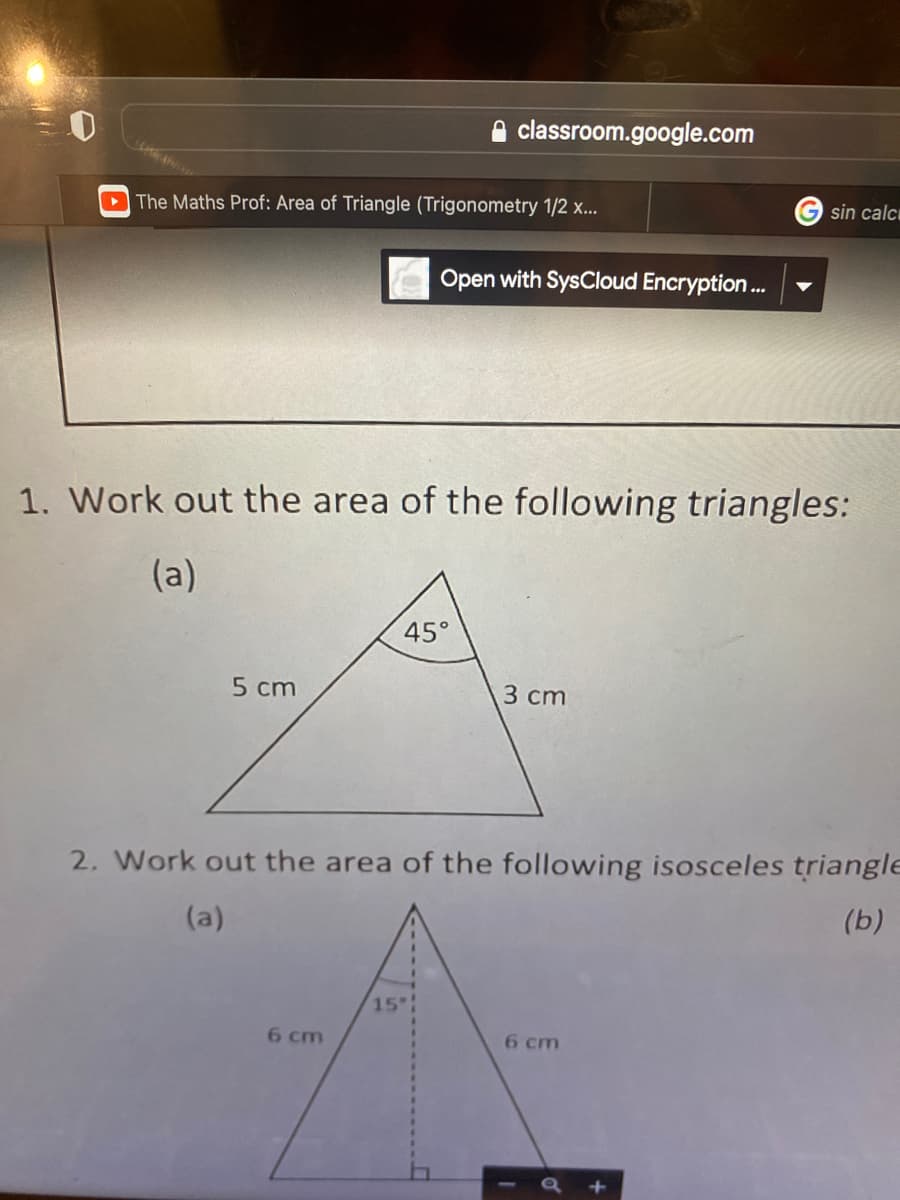 classroom.google.com
The Maths Prof: Area of Triangle (Trigonometry 1/2 x...
Open with SysCloud Encryption...
1. Work out the area of the following triangles:
(a)
45°
5 cm
3 cm
2. Work out the area of the following isosceles triangle
(a)
(b)
15
6 cm
6 cm
a +
G sin calc