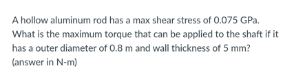 A hollow aluminum rod has a max shear stress of 0.075 GPa.
What is the maximum torque that can be applied to the shaft if it
has a outer diameter of 0.8 m and wall thickness of 5 mm?
(answer in N-m)
