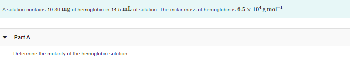 A solution contains 19.30 mg of hemoglobin in 14.5 mL of solution. The molar mass of hemoglobin is 6.5 x 10° g mol
Part A
Determine the molarity of the hemoglobin solution.
