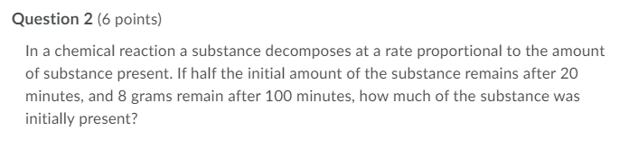 Question 2 (6 points)
In a chemical reaction a substance decomposes at a rate proportional to the amount
of substance present. If half the initial amount of the substance remains after 20
minutes, and 8 grams remain after 100 minutes, how much of the substance was
initially present?
