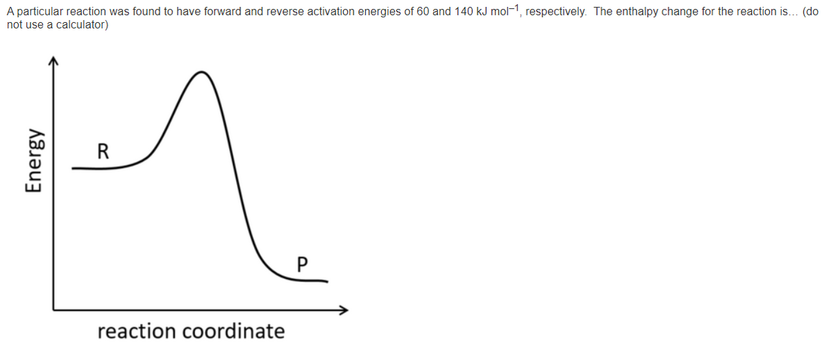 A particular reaction was found to have forward and reverse activation energies of 60 and 140 kJ mol-1, respectively. The enthalpy change for the reaction is... (do
not use a calculator)
R
reaction coordinate
Energy

