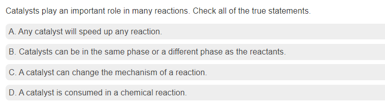 Catalysts play an important role in many reactions. Check all of the true statements.
A. Any catalyst will speed up any reaction.
B. Catalysts can be in the same phase or a different phase as the reactants.
C. A catalyst can change the mechanism of a reaction.
D. A catalyst is consumed in a chemical reaction.
