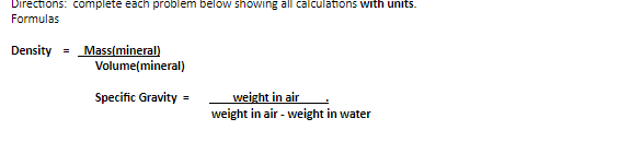 Directions: complete each problem below showing all calculations with units.
Formulas
Density = Mass(mineral)
Volume(mineral)
weight in air
weight in air - weight in water
Specific Gravity
