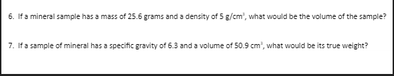 6. If a mineral sample has a mass of 25.6 grams and a density of 5 g/cm', what would be the volume of the sample?
7. If a sample of mineral has a specific gravity of 6.3 and a volume of 50.9 cm, what would be its true weight?
