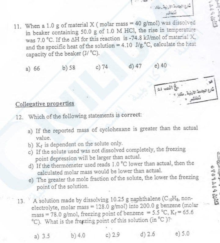 11. When a 1.0 g of material X ( molar mass = 40 g/mol) was dissolved
in beaker containing 50.0 g of 1.0 M HCl, the rise in temperature
was 7.0 °C. If the AH for this reaction is -74.8 kJ/mol of material X.
and the specific heat of the solution = 4.10 J/g.°C, calculate the heat
capacity of the beaker (J/ °C).
a) 66
b) 58
c) 74
d) 47
e) 40
مج الدب 24:
الجمعة
شارع الجامعة الأرنية ـ مقايا -
Sk
Collegative properties
12. Which of the following statements is correct:
a) If the reported mass of cyclohexane is greater than the actual
value.
b) K, is dependent on the solute only.
c) If the solute used was not dissolved completely, the freezing
point depression will be larger than actual.
d) If the thermometer used reads 1.0 °C lower than actual, then the
calculated molar mass would be lower than actual.
e) The greater the mole fraction of the solute, the lower the freezing
point of the solution.
A solution made by dissolving 10.25 g naphthalene (C₁0Hs, non-
electrolyte, molar mass= 128.0 g/mol) into 200.0 g benzene (molar
mass = 78.0 g/mol, freezing point of benzene = 5.5 °C, K = 65.6
°C). What is the freezing point of this solution (in °C)?:
a) 3.5
b) 4.0
c) 2.9
d) 2.6
e) 5.0
14443
67844443