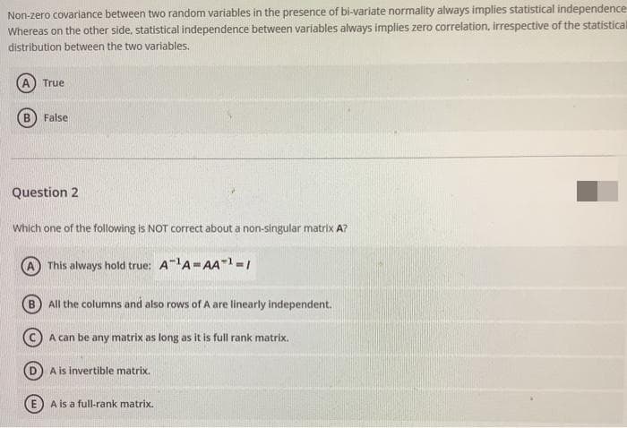 Non-zero covariance between two random variables in the presence of bi-variate normality always implies statistical independence
Whereas on the other side, statistical independence between variables always implies zero correlation, irrespective of the statistical
distribution between the two variables.
True
B
False
Question 2
Which one of the following is NOT correct about a non-singular matrix A?
This always hold true: A"A=AA-1-/
All the columns and also rows of A are linearly independent.
(cC) A can be any matrix as long as it is full rank matrix.
A is invertible matrix.
A is a full-rank matrix.
