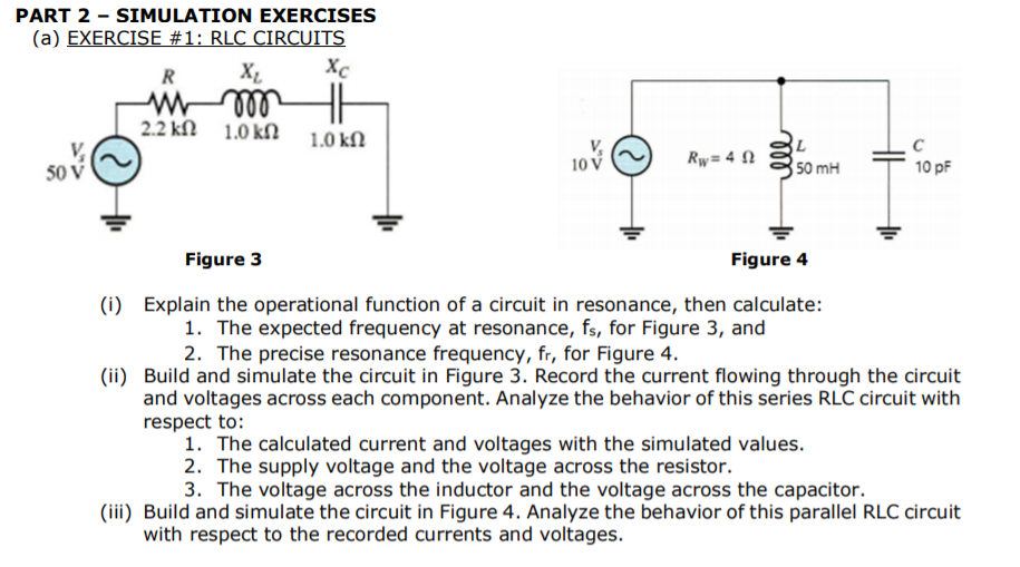 (a) EXERCISE #1: RLC CIRCUITS
Xc
R
2.2 kN 1.0 kN
1.0 kN
10 V
Rw= 4 N
50 mH
10 pF
50
Figure 3
Figure 4
(i) Explain the operational function of a circuit in resonance, then calculate:
1. The expected frequency at resonance, fs, for Figure 3, and
2. The precise resonance frequency, fr, for Figure 4.

