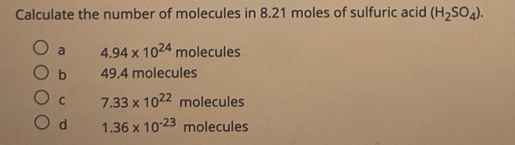 Calculate the number of molecules in 8.21 moles of sulfuric acid (H2SO4).
a
4.94 x 1024 molecules
b.
49.4 molecules
7.33 x 1022 molecules
1.36 x 1023 molecules
