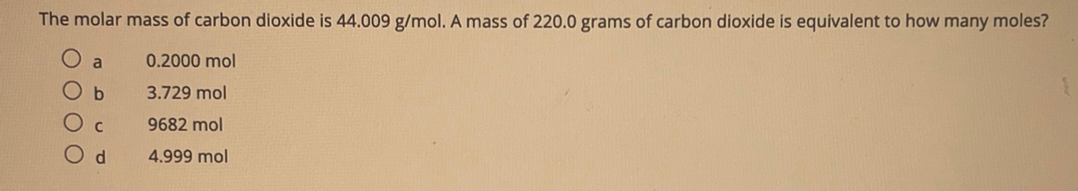 The molar mass of carbon dioxide is 44.009 g/mol. A mass of 220.0 grams of carbon dioxide is equivalent to how many moles?
a
0.2000 mol
b
3.729 mol
C
9682 mol
O d
4.999 mol
