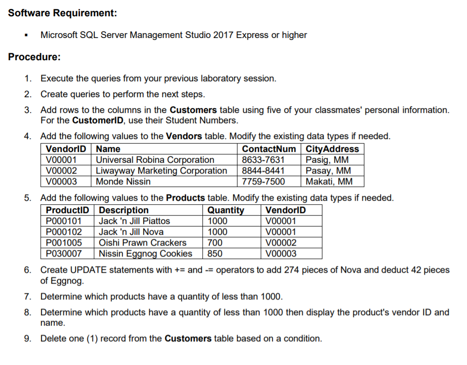 Software Requirement:
Microsoft SQL Server Management Studio 2017 Express or higher
Procedure:
1. Execute the queries from your previous laboratory session.
2. Create queries to perform the next steps.
3. Add rows to the columns in the Customers table using five of your classmates' personal information.
For the CustomerlD, use their Student Numbers.
4. Add the following values to the Vendors table. Modify the existing data types if needed.
VendorlD Name
Vo0001
vo0002
V00003
ContactNum CityAddress
Pasig, MM
Pasay, MM
Makati, MM
Universal Robina Corporation
Liwayway Marketing Corporation
8633-7631
8844-8441
Monde Nissin
7759-7500
5. Add the following values to the Products table. Modify the existing data types if needed.
ProductID Description
P000101
Quantity
1000
VendorID
VO0001
Jack 'n Jill Piattos
Jack 'n Jill Nova
Oishi Prawn Crackers
Nissin Eggnog Cookies
PO00102
1000
VO0001
P001005
700
VO0002
P030007
850
V00003
6. Create UPDATE statements with += and -= operators to add 274 pieces of Nova and deduct 42 pieces
of Eggnog.
7. Determine which products have a quantity of less than 1000.
8. Determine which products have a quantity of less than 1000 then display the product's vendor ID and
name.
9. Delete one (1) record from the Customers table based on a condition.
