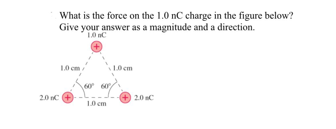 What is the force on the 1.0 nC charge in the figure below?
Give your answer as a magnitude and a direction.
1.0 nC
1.0 cm
2.0 nC +
60° 60%
1.0 cm
1.0 cm
2.0 nC