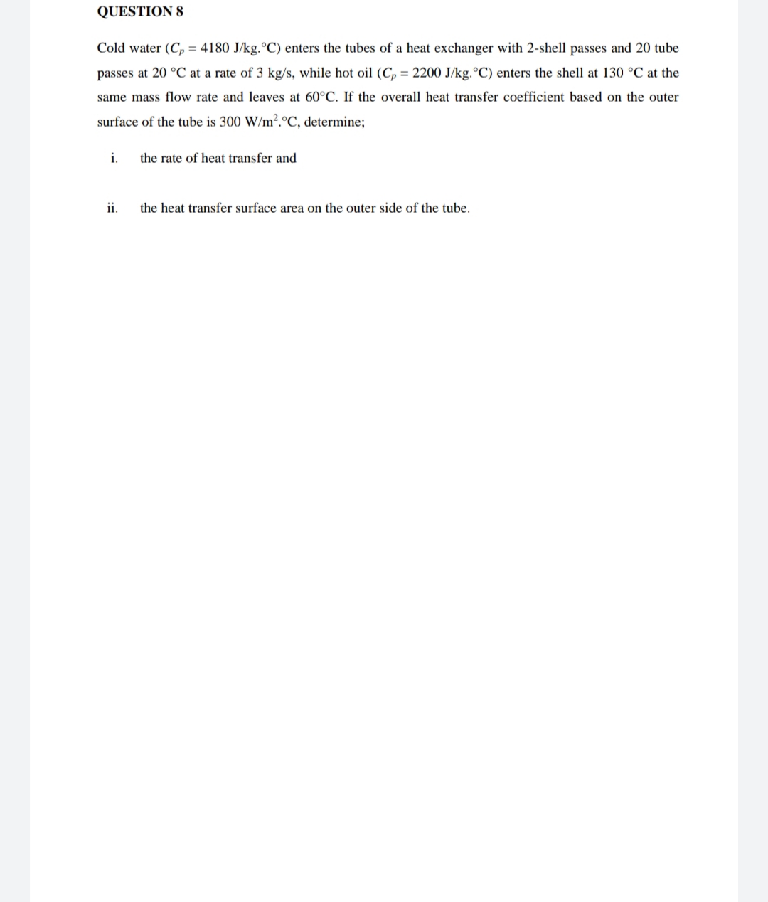 QUESTION 8
Cold water (C, = 4180 J/kg.°C) enters the tubes of a heat exchanger with 2-shell passes and 20 tube
passes at 20 °C at a rate of 3 kg/s, while hot oil (C, = 2200 J/kg.°C) enters the shell at 130 °C at the
same mass flow rate and leaves at 60°C. If the overall heat transfer coefficient based on the outer
surface of the tube is 300 W/m².°C, determine;
i.
the rate of heat transfer and
ii.
the heat transfer surface area on the outer side of the tube.
