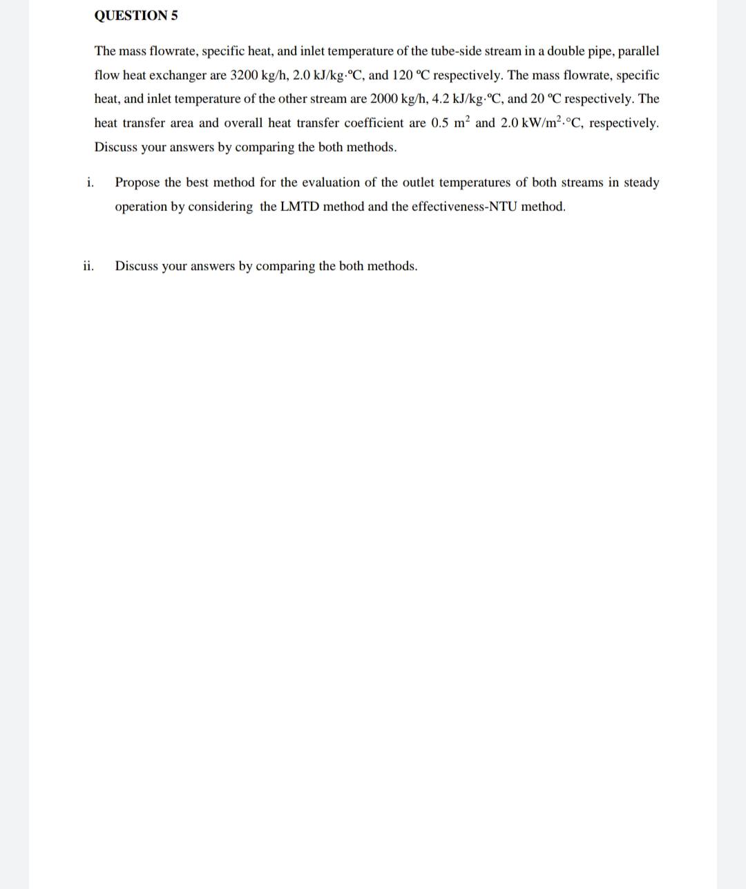 QUESTION 5
The mass flowrate, specific heat, and inlet temperature of the tube-side stream in a double pipe, parallel
flow heat exchanger are 3200 kg/h, 2.0 kJ/kg.ºC, and 120 °C respectively. The mass flowrate, specific
heat, and inlet temperature of the other stream are 2000 kg/h, 4.2 kJ/kg.°C, and 20 °C respectively. The
heat transfer area and overall heat transfer coefficient are 0.5 m² and 2.0 kW/m2.°C, respectively.
Discuss your answers by comparing the both methods.
i.
Propose the best method for the evaluation of the outlet temperatures of both streams in steady
operation by considering the LMTD method and the effectiveness-NTU method.
ii.
Discuss your answers by comparing the both methods.
