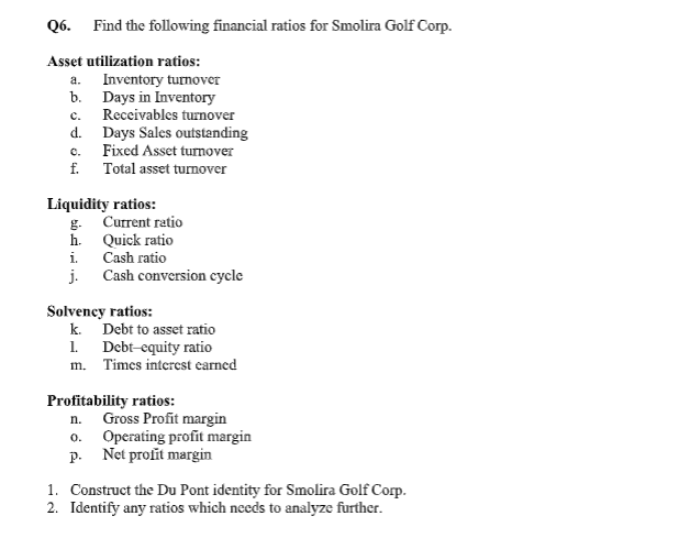 Q6.
Find the following financial ratios for Smolira Golf Corp.
Asset utilization ratios:
Inventory turnoveT
b. Days in Inventory
Receivables turnover
d. Days Sales outstanding
Fixed Asset turnover
f. Total asset turnover
a.
с.
C.
Liquidity ratios:
g. Current ratio
h. Quick ratio
i. Cash ratio
j. Cash conversion cycle
Solvency ratios:
k. Debt to asset ratio
1. Debt-equity ratio
m. Times interest carned
Profitability ratios:
Gross Profit margin
o. Operating profit margin
p. Net profit margin
n.
1. Construct the Du Pont identity for Smolira Golf Corp.
2. Identify any ratios which needs to analyze further.

