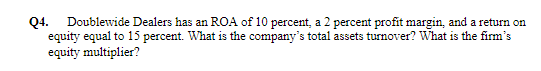 Q4.
Doublewide Dealers has an ROA of 10 percent, a 2 percent profit margin, and a return on
equity equal to 15 percent. What is the company's total assets turnover? What is the firm's
equity multiplier?
