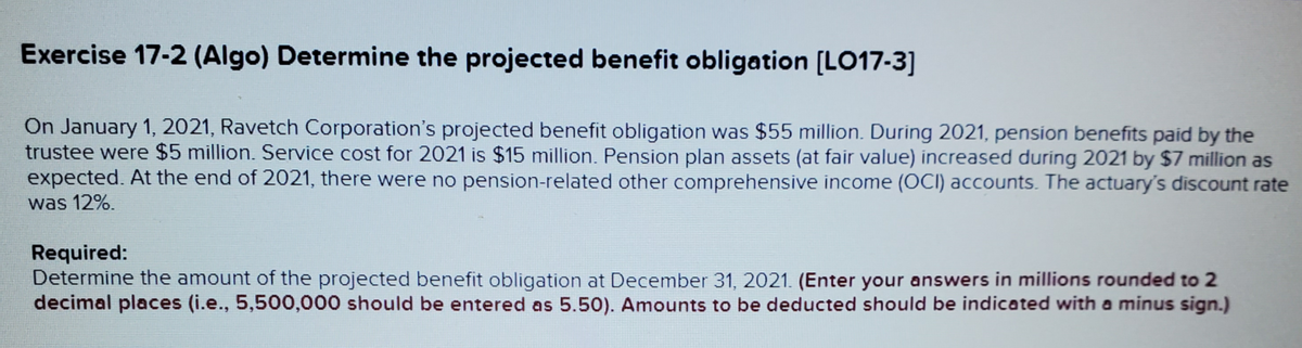 Exercise 17-2 (Algo) Determine the projected benefit obligation [LO17-3]
On January 1, 2021, Ravetch Corporation's projected benefit obligation was $55 million. During 2021, pension benefits paid by the
trustee were $5 million. Service cost for 2021 is $15 million. Pension plan assets (at fair value) increased during 2021 by $7 million as
expected. At the end of 2021, there were no pension-related other comprehensive income (OCI) accounts. The actuary's discount rate
was 12%.
Required:
Determine the amount of the projected benefit obligation at December 31, 2021. (Enter your answers in millions rounded to 2
decimal places (i.e., 5,500,000 should be entered as 5.50). Amounts to be deducted should be indicated with a minus sign.)
