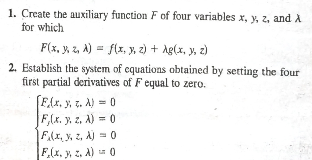 1. Create the auxiliary function F of four variables x, y, z, and A
for which
F(x, y, z, a) = f(x, y, z) + Ag(x, y, z)
2. Establish the system of equations obtained by setting the four
first partial derivatives of F equal to zero.
F(x, y, z, A) = 0
F,(x. y. z, A) = 0
|F,(x, y, z, A) = 0
F.(x, y, z, A) = 0
