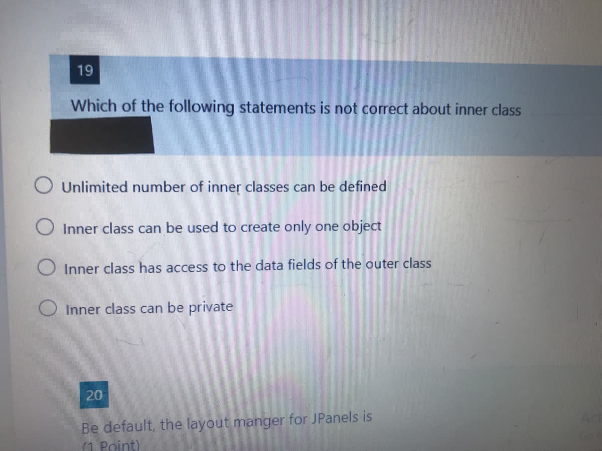 19
Which of the following statements is not correct about inner class
O Unlimited number of inner classes can be defined
O Inner class can be used to create only one object
Inner class has access to the data fields of the outer class
O Inner class can be private
20
Be default, the layout manger for JPanels is
(1 Point)
