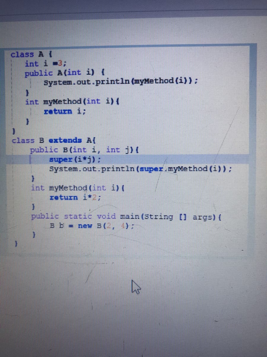 class A (
int i 3;
public A(int i) (
systen.out.println (myMethod (i));
int myMethod (int i)(
return i;
class B extends A(
public B(int i, int j) C
super (i*j);
system.out.printin (super. myMethod (1)):
int myMethod (Int 1) (
return i*27
public staic void main (String [] args) (
B b new 3(-, 4):
