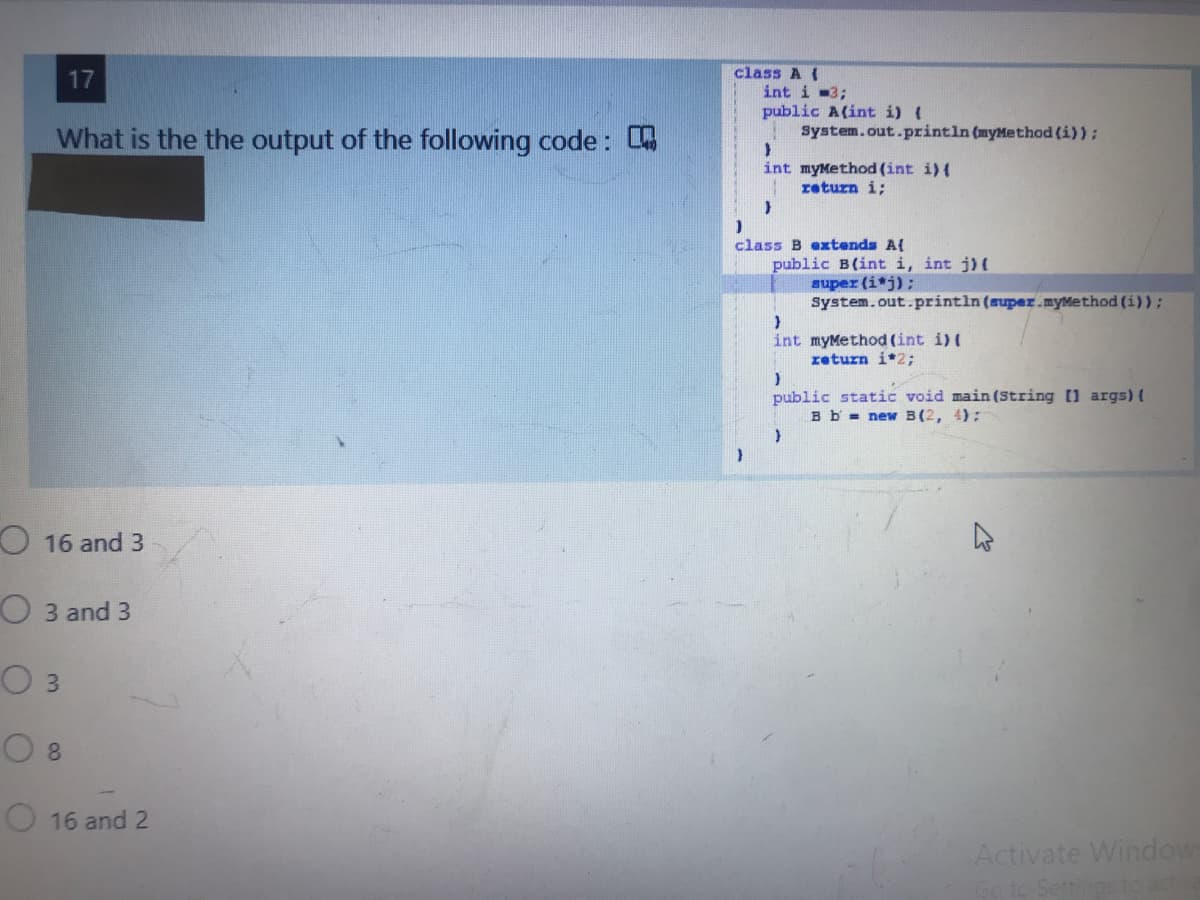 class A(
int i -3;
public A(int i) (
System.out.println (myMethod (i)):
17
What is the the output of the following code:
int myMethod (int i) {
return i;
class B extends A{
public B(int i, int j)(
super (i*j);
system.out.println (super.myMethod (i)):
int myMethod (int i) (
return i*2;
public static void main (String [1 args) (
B b = new B(2, 4);
O 16 and 3
O 3 and 3
03
8.
16 and 2
Activate Window
