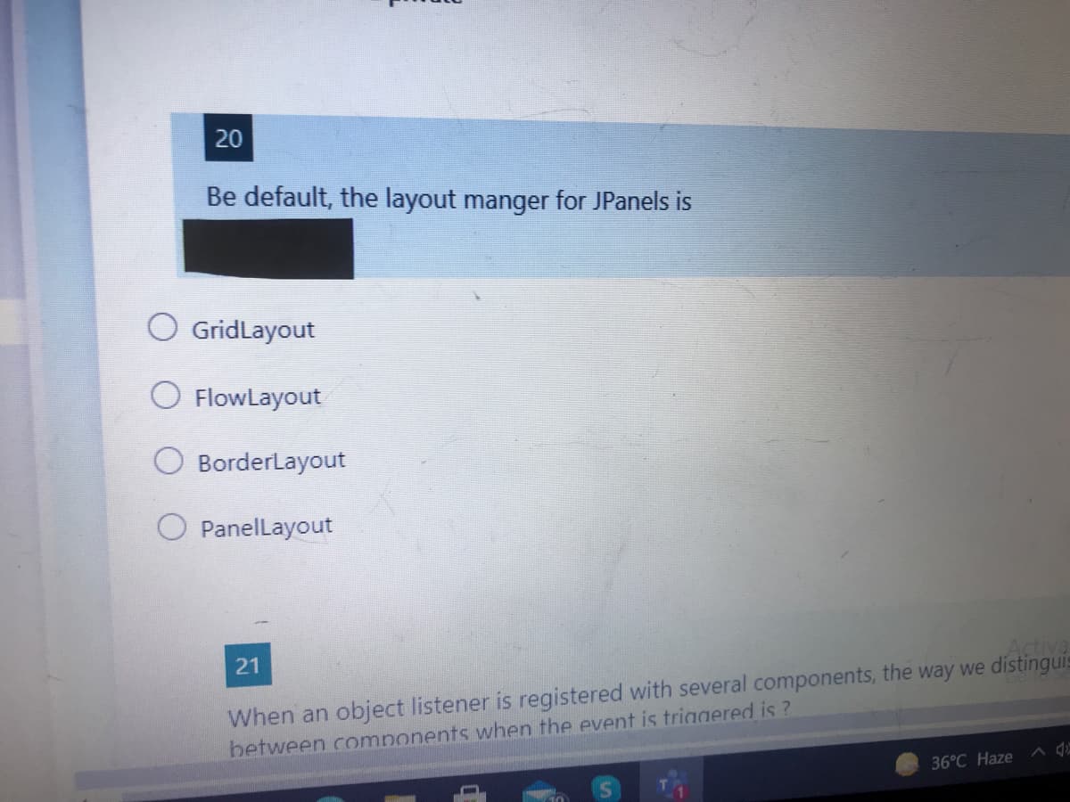 20
Be default, the layout manger for JPanels is
O GridLayout
O FlowLayout
BorderLayout
PanelLayout
When an object listener is registered with several components, the way we distinguis
between components when the event is triggered is ?
36°C Haze ^ Q
21
