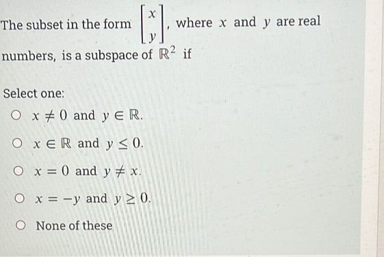 The subset in the form
where x and y are real
numbers, is a subspace of R2 if
Select one:
O x + 0 and y ER.
O x ER and y <0.
O x = 0 and y # x.
%3D
O x = -y and y > 0.
O None of these
