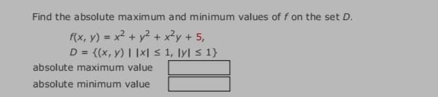 Find the absolute maximum and minimum values of f on the set D.
f(x, y) = x² + y² + x²y + 5,
D = {(x, y) | |x| < 1, \y] < 1}
absolute maximum value
absolute minimum value
