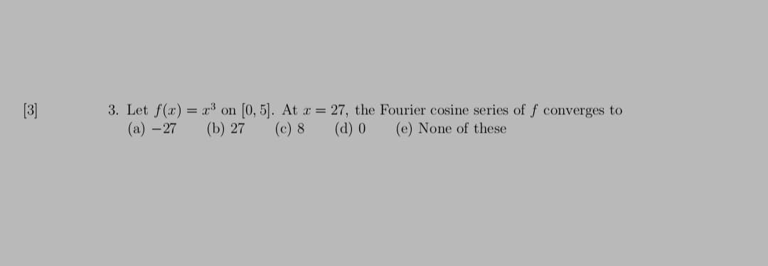 [3]
3. Let f(x) = r³ on [0, 5]. At a = 27, the Fourier cosine series of f converges to
(a) –27
(b) 27
(c) 8
(d) 0
(e) None of these
