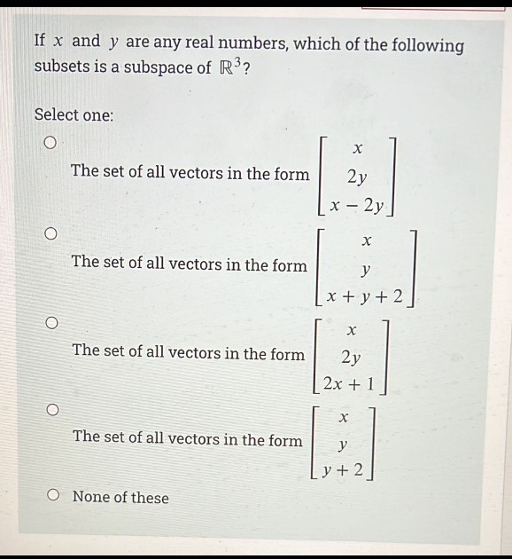 If x and y are any real numbers, which of the following
subsets is a subspace of R?
Select one:
The set of all vectors in the form
2y
х — 2у.
The set of all vectors in the form
y
x + y+ 2
The set of all vectors in the form
2y
2x + 1
The set of all vectors in the form
y
y + 2
None of these
