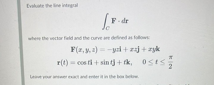 Evaluate the line integral
F dr
where the vector field and the curve are defined as follows:
F(x, y, z) = -yzi+ xzj+ xyk
r(t) = cos ti + sin tj + tk,
0<t<
2
Leave your answer exact and enter it in the box below.

