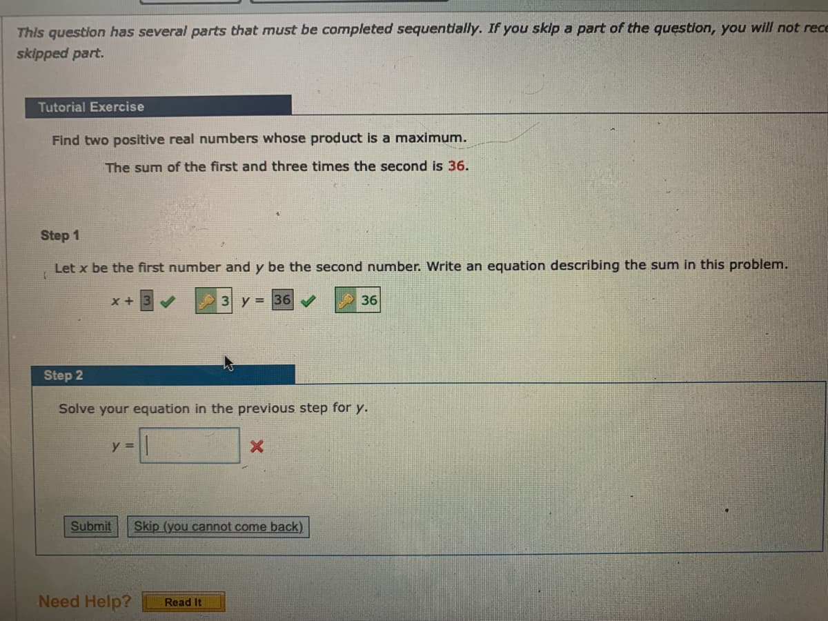 This question has several parts that must be completed sequentially. If you skip a part of the question, you will not rece
skipped part.
Tutorial Exercise
Find two positive real numbers whose product is a maximum.
The sum of the first and three times the second is 36.
Step 1
Let x be the first number and y be the second number. Write an equation describing the sum in this problem.
3 y = 36
36
Step 2
Solve your equation in the previous step for y.
y =
Submit
Skip (you cannot come back)
Need Help?
Read It
