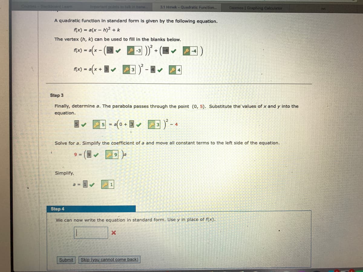 Courses-Beckboard Learn
important points to talk in bene..
3.1 Hmwk - Quadratic Function...
Desmos | Graphing Calculator
A quadratic function in standard form is given by the following equation.
f(x) - a(x - h)2 + k
The vertex (h, k) can be used to fill in the blanks below.
f(x) =
A-3
+
-4
Rw) = (x +
Step 3
Finally, determine a. The parabola passes through the point (0, 5). Substitute the values of x and y into the
equation.
+0
- 4
Solve for a. Simplify the čoefficient of a and move all constant terms to the left side of the equation.
9 =
Simplify.
Step 4
We can now write the equation in standard form. Use y in place of f(x).
Submit
Skip (you cannot come back)
