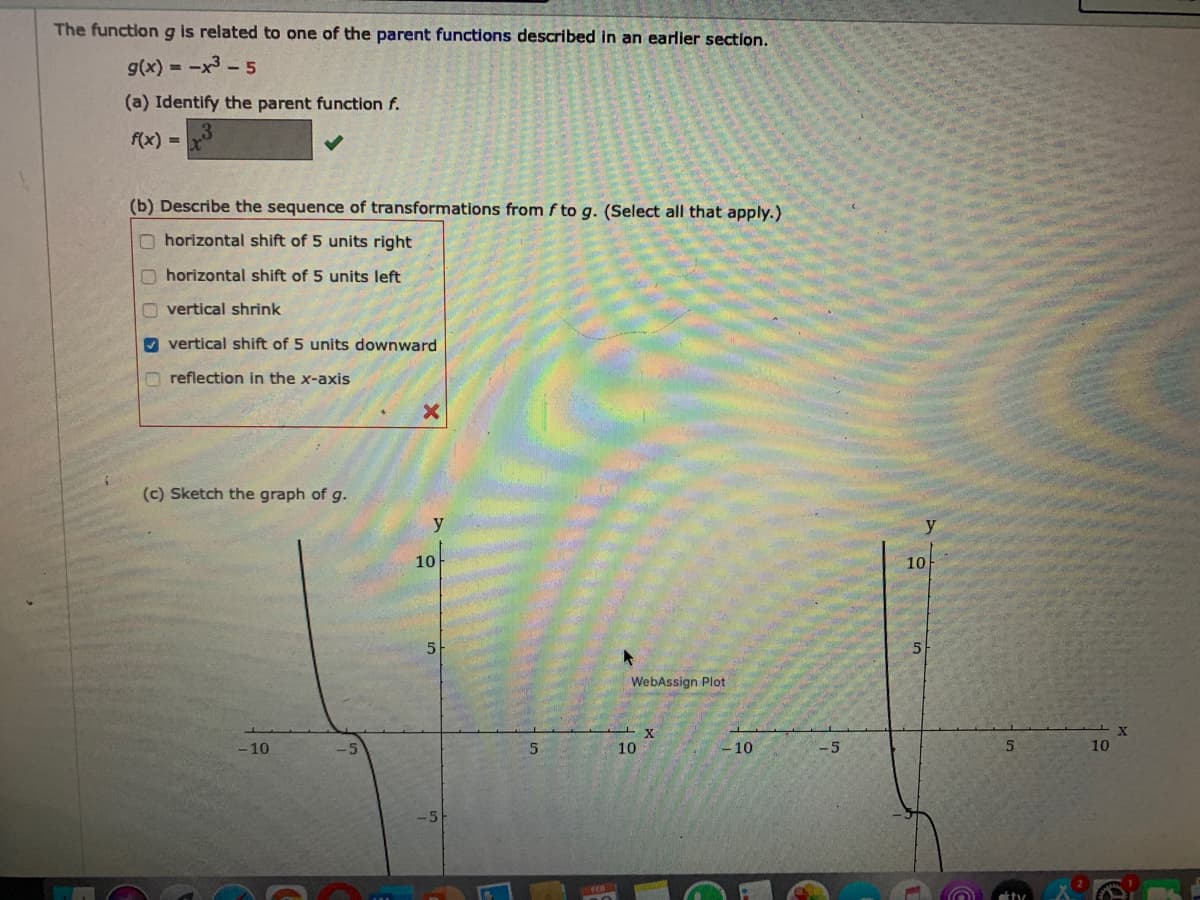 The functiong is related to one of the parent functions described in an earlier section.
g(x) = -x3 -5
(a) Identify the parent function f.
f(x) =
(b) Describe the sequence of transformations from f to g. (Select all that apply.)
O horizontal shift of 5 units right
O horizontal shift of 5 units left
O vertical shrink
O vertical shift of 5 units downward
reflection in the x-axis
(c) Sketch the graph of g.
y
10
10
5
WebAssign Plot
-10
10
- 10
-5
10
tty
