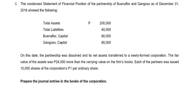c. The condensed Statement of Financial Position of the partnership of Buenaflor and Gangoso as of December 31,
2018 showed the following:
Total Assets
P
200,000
Total Liabilities
40,000
Buenaflor, Capital
80,000
Gangoso, Capital
80,000
On this date, the partnership was dissolved and its net assets transferred to a newly-formed corporation.
value of the assets was P24,000 more than the carrying value on the firm's books. Each of the partners was issued
10,000 shares of the corporation's P1 par ordinary share.
Prepare the journal entries in the books of the corporation.
