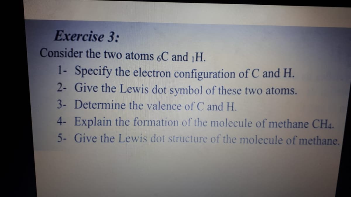 Exercise 3:
Consider the two atoms 6C and ¡H.
1- Specify the electron configuration of C and H.
2- Give the Lewis dot symbol of these two atoms.
3- Determine the valence of C and H.
4- Explain the formation of the molecule of methane CH4.
5- Give the Lewis dot structure of the molecule of methane.
