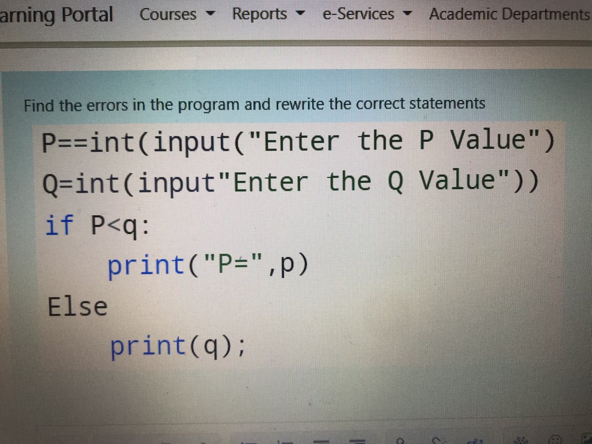 arning Portal
Reports
e-Services
Academic Departments.
Courses
Find the errors in the program and rewrite the correct statements
P=D=int(input("Enter the P Value")
Q=int(input"Enter the Q Value"))
if P<q:
print("P=",p)
Else
print(q);
