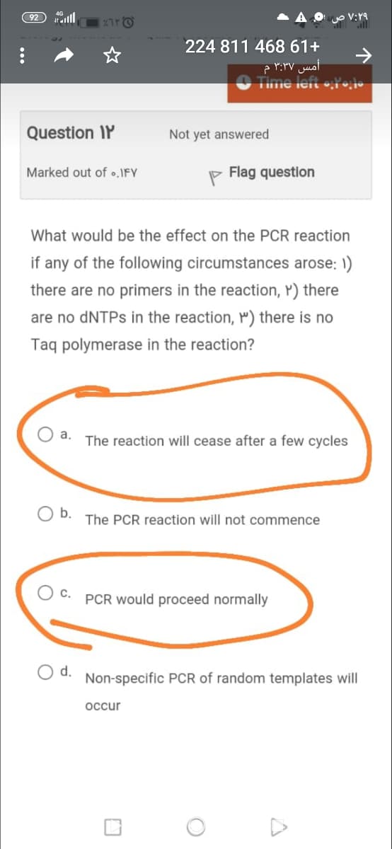 all
224 811 468 61+
Time left •;•o
Question IP
Not yet answered
Marked out of •.IFY
Flag question
What would be the effect on the PCR reaction
if any of the following circumstances arose: 1)
there are no primers in the reaction, Y) there
are no DNTPS in the reaction, P") there is no
Taq polymerase in the reaction?
a.
The reaction will cease after a few cycles
b.
The PCR reaction will not commence
O c.
PCR would proceed normally
d.
Non-specific PCR of random templates will
occur
