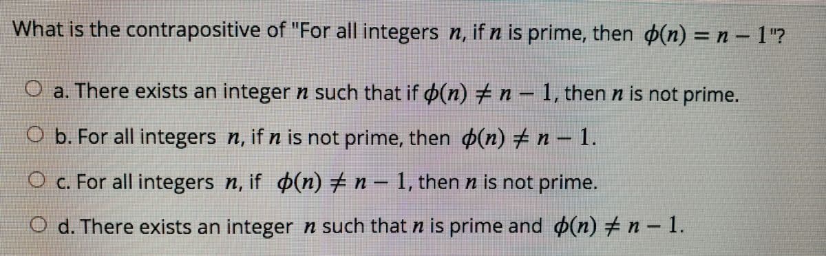 %3D
What is the contrapositive of "For all integers n, if n is prime, then o(n) = n-1?
O a. There exists an integer n such that if o(n) + n -1, then n is not prime.
1.
O b. For all integers n, if n is not prime, then o(n) +n
Oc. For all integers n, if (n)+n-1, then n is not prime.
d. There exists an integer n such that n is prime and (n)+n- 1.

