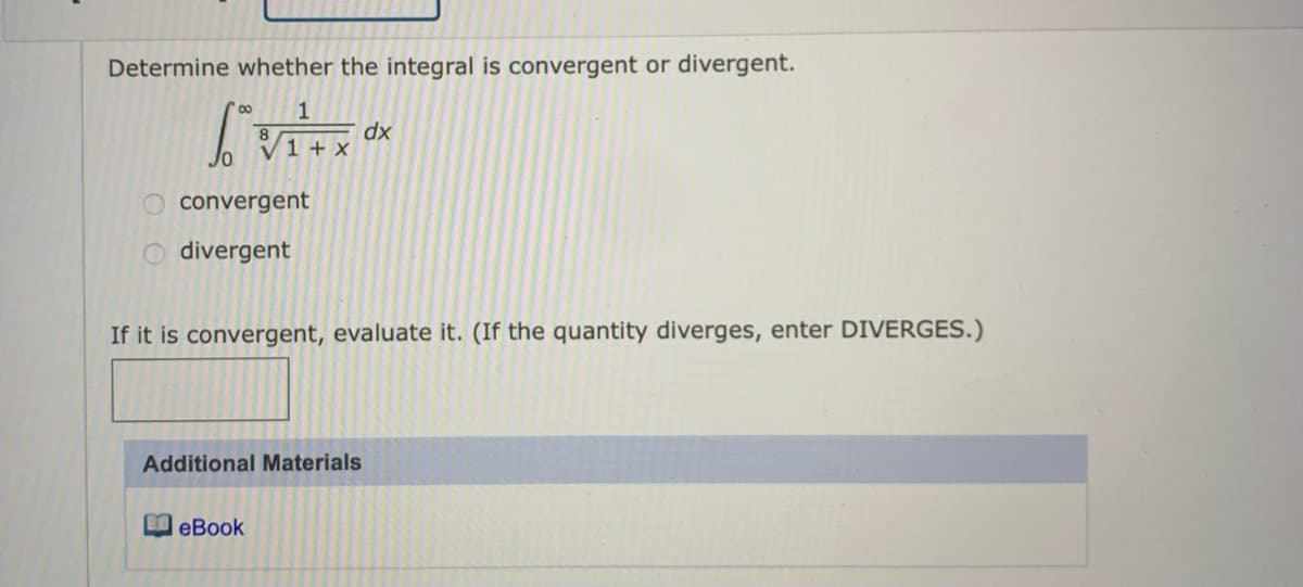 Determine whether the integral is convergent or divergent.
1
dx
1 + X
convergent
divergent
If it is convergent, evaluate it. (If the quantity diverges, enter DIVERGES.)
Additional Materials
eBook
