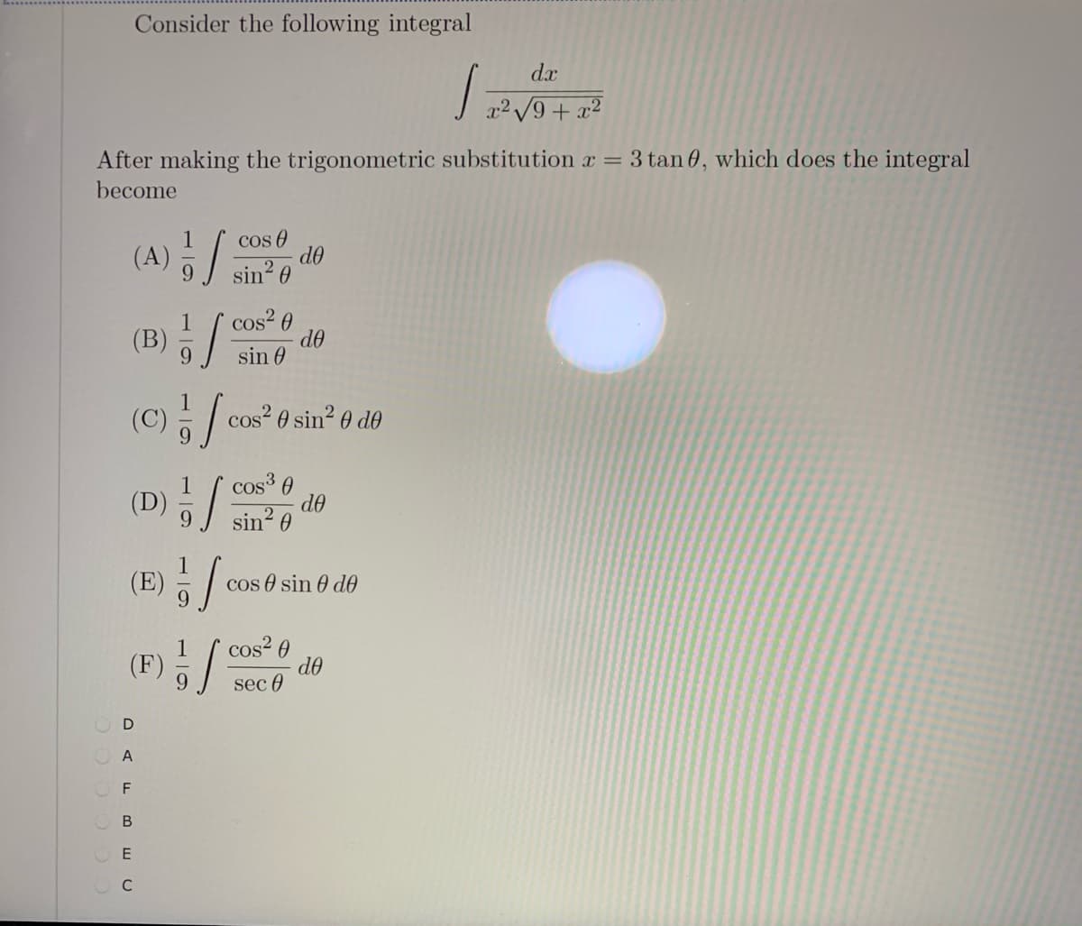 Consider the following integral
d.x
After making the trigonometric substitution x =
3 tan 0, which does the integral
become
(A) 5/:
cos O
do
sin?
cos? 0
de
sin 0
(B)
(C) - / cos? 0 sin² 0 d0
(D
cos³ 0
de
sin? 0
(E)
cos e sin 0 dO
9.
1
(F)
cos? 0
do
sec 0
O A
O F
O B
C

